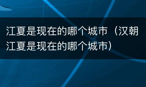 江夏是现在的哪个城市（汉朝江夏是现在的哪个城市）