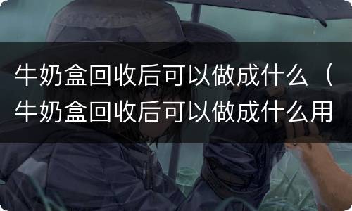 牛奶盒回收后可以做成什么（牛奶盒回收后可以做成什么用途）