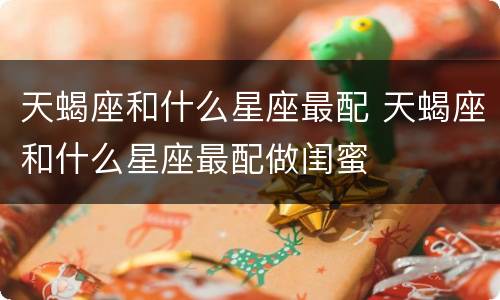 天蝎座和什么星座最配 天蝎座和什么星座最配做闺蜜