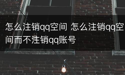 怎么注销qq空间 怎么注销qq空间而不注销qq账号