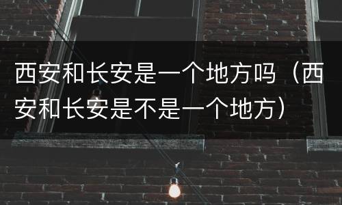 西安和长安是一个地方吗（西安和长安是不是一个地方）