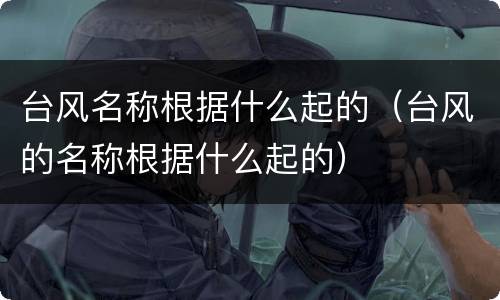台风名称根据什么起的（台风的名称根据什么起的）