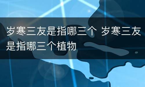 岁寒三友是指哪三个 岁寒三友是指哪三个植物