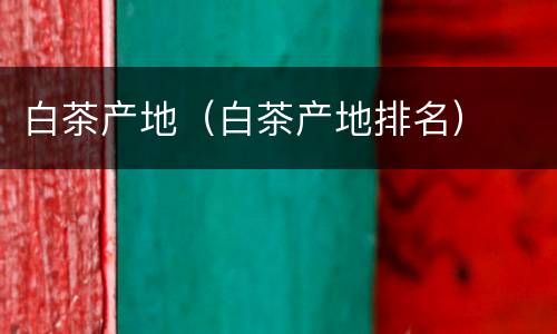 白茶产地（白茶产地排名）