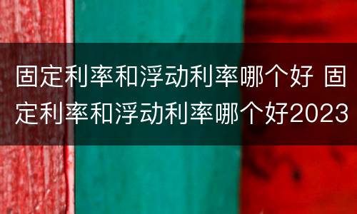固定利率和浮动利率哪个好 固定利率和浮动利率哪个好2023