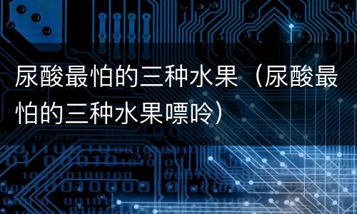 尿酸最怕的三种水果（尿酸最怕的三种水果嘌呤）