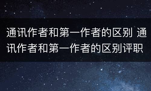 通讯作者和第一作者的区别 通讯作者和第一作者的区别评职称