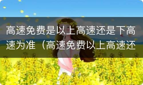 高速免费是以上高速还是下高速为准（高速免费以上高速还是下高速为准卡怎么办）