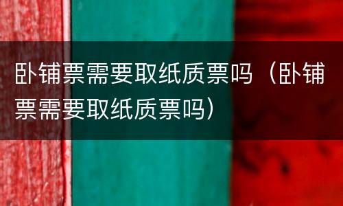 卧铺票需要取纸质票吗（卧铺票需要取纸质票吗）