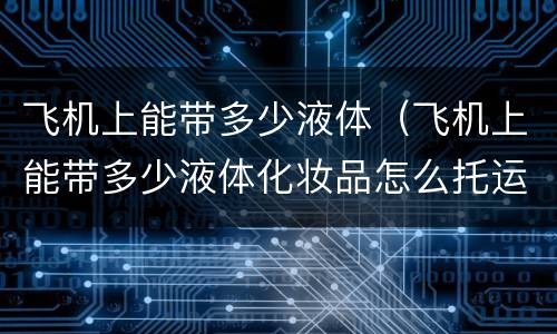 飞机上能带多少液体（飞机上能带多少液体化妆品怎么托运）
