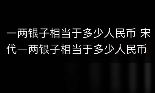 一两银子相当于多少人民币 宋代一两银子相当于多少人民币