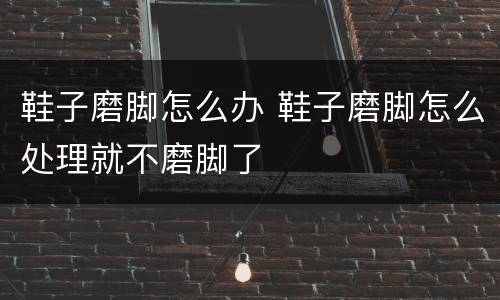 鞋子磨脚怎么办 鞋子磨脚怎么处理就不磨脚了