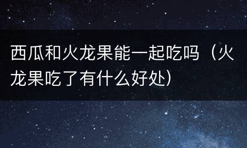 西瓜和火龙果能一起吃吗（火龙果吃了有什么好处）