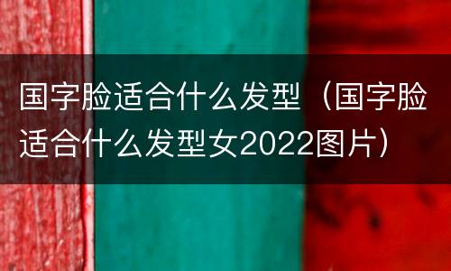 国字脸适合什么发型（国字脸适合什么发型女2022图片）