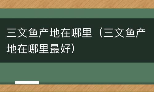 三文鱼产地在哪里（三文鱼产地在哪里最好）