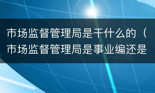 市场监督管理局是干什么的（市场监督管理局是事业编还是公务员）