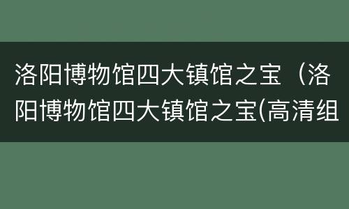 洛阳博物馆四大镇馆之宝（洛阳博物馆四大镇馆之宝(高清组图）