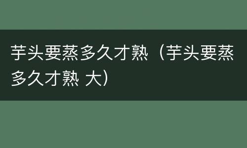 芋头要蒸多久才熟（芋头要蒸多久才熟 大）