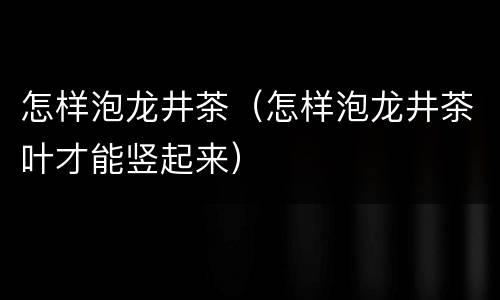 怎样泡龙井茶（怎样泡龙井茶叶才能竖起来）