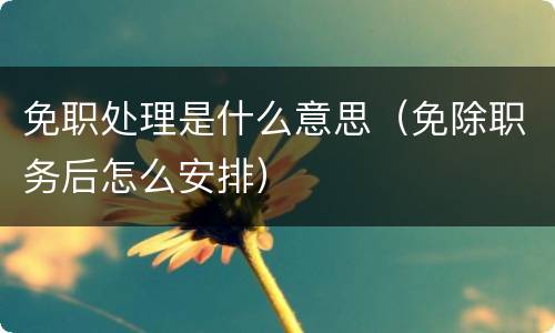 免职处理是什么意思（免除职务后怎么安排）