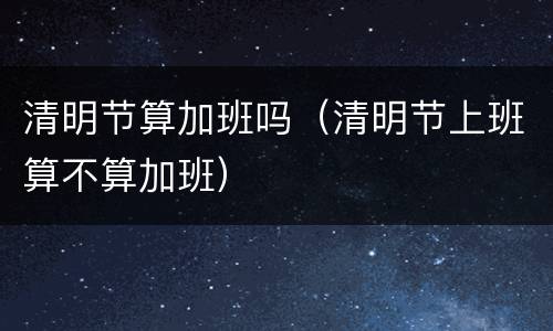 清明节算加班吗（清明节上班算不算加班）