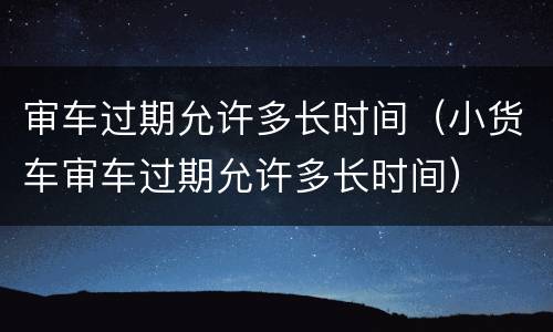 审车过期允许多长时间（小货车审车过期允许多长时间）