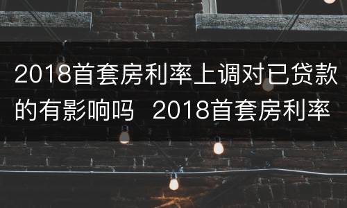 2018首套房利率上调对已贷款的有影响吗  2018首套房利率上调对已贷款是否有影响