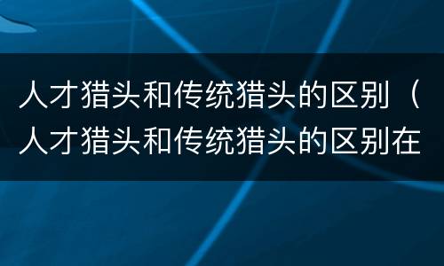 人才猎头和传统猎头的区别（人才猎头和传统猎头的区别在哪）