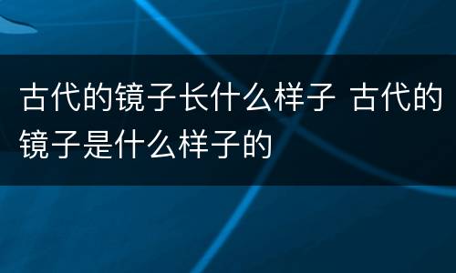 古代的镜子长什么样子 古代的镜子是什么样子的