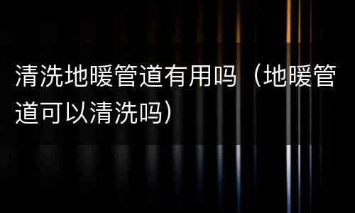 清洗地暖管道有用吗（地暖管道可以清洗吗）