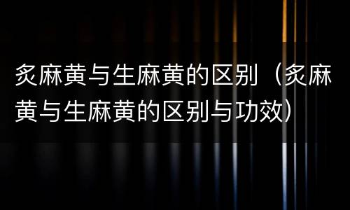炙麻黄与生麻黄的区别（炙麻黄与生麻黄的区别与功效）