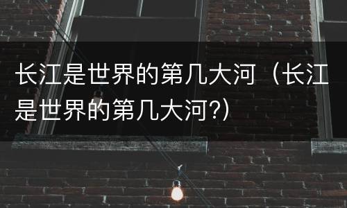 长江是世界的第几大河（长江是世界的第几大河?）
