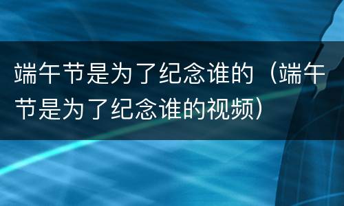 端午节是为了纪念谁的（端午节是为了纪念谁的视频）