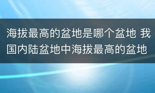 海拔最高的盆地是哪个盆地 我国内陆盆地中海拔最高的盆地是哪个盆地