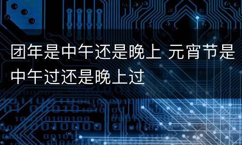 团年是中午还是晚上 元宵节是中午过还是晚上过