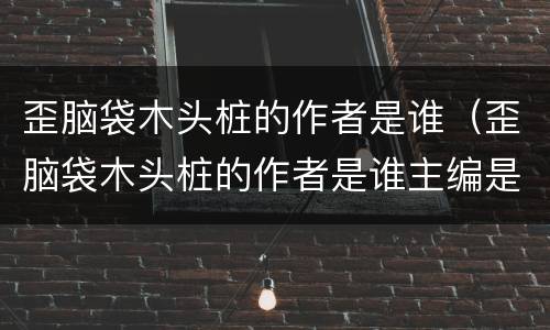 歪脑袋木头桩的作者是谁（歪脑袋木头桩的作者是谁主编是谁）