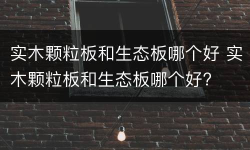 实木颗粒板和生态板哪个好 实木颗粒板和生态板哪个好?