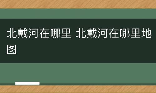 北戴河在哪里 北戴河在哪里地图