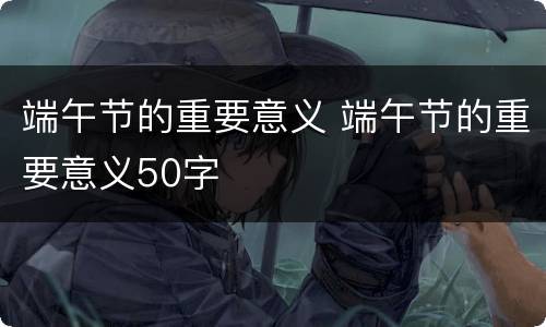 端午节的重要意义 端午节的重要意义50字