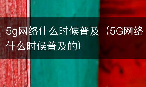 5g网络什么时候普及（5G网络什么时候普及的）