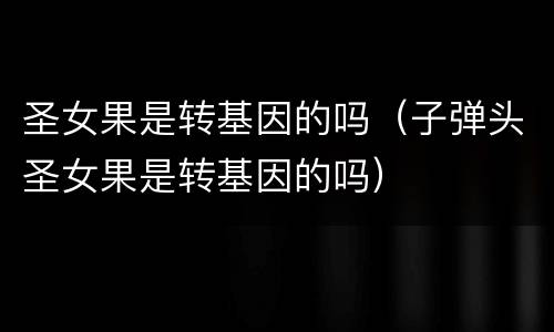 圣女果是转基因的吗（子弹头圣女果是转基因的吗）