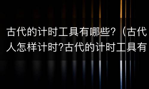 古代的计时工具有哪些?（古代人怎样计时?古代的计时工具有哪些?）