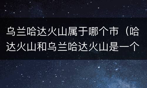 乌兰哈达火山属于哪个市（哈达火山和乌兰哈达火山是一个地方吗）