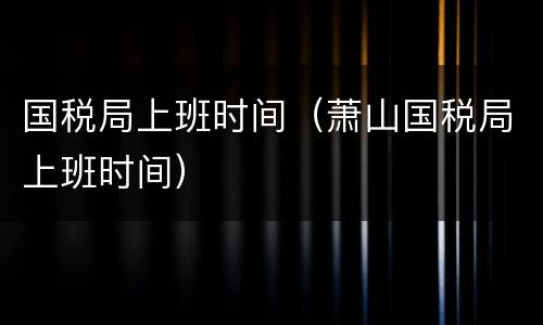 国税局上班时间（萧山国税局上班时间）
