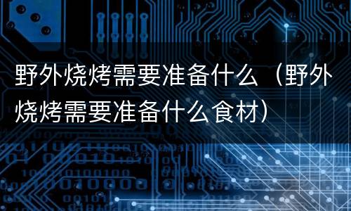 野外烧烤需要准备什么（野外烧烤需要准备什么食材）