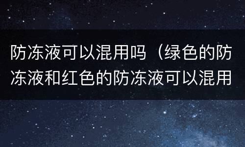 防冻液可以混用吗（绿色的防冻液和红色的防冻液可以混用吗）