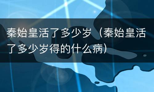 秦始皇活了多少岁（秦始皇活了多少岁得的什么病）