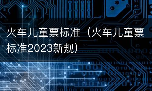 火车儿童票标准（火车儿童票标准2023新规）