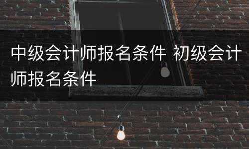 中级会计师报名条件 初级会计师报名条件