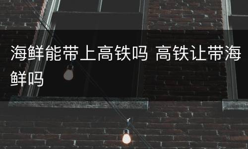 海鲜能带上高铁吗 高铁让带海鲜吗